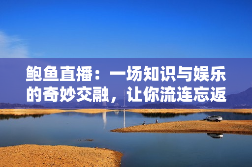 鮑魚直播：一場知識與娛樂的奇妙交融，讓你流連忘返