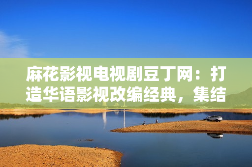 麻花影視電視劇豆丁網(wǎng)：打造華語影視改編經(jīng)典，集結(jié)明星陣容，盤點(diǎn)最新電視劇資訊
