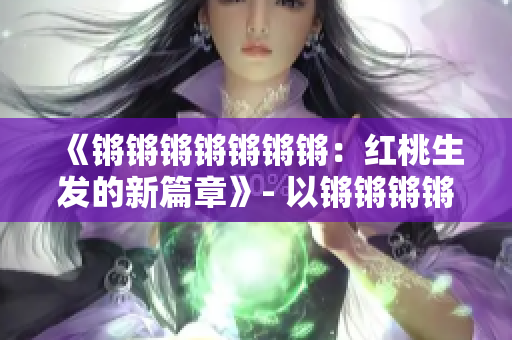 《鏘鏘鏘鏘鏘鏘鏘：紅桃生發(fā)的新篇章》- 以鏘鏘鏘鏘鏘鏘鏘的新篇章紅桃為主題進(jìn)行重新構(gòu)思。
