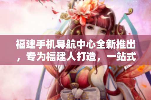 福建手機導(dǎo)航中心全新推出，專為福建人打造，一站式服務(wù)覆蓋全省。