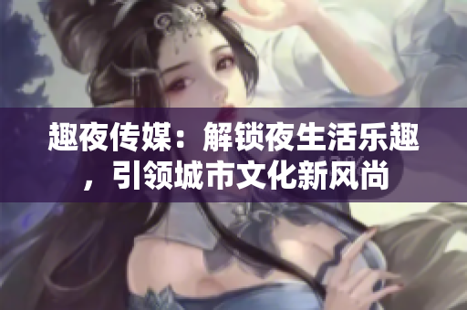 趣夜傳媒：解鎖夜生活樂趣，引領(lǐng)城市文化新風(fēng)尚