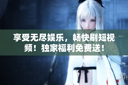 享受無盡娛樂，暢快刷短視頻！獨(dú)家福利免費(fèi)送！