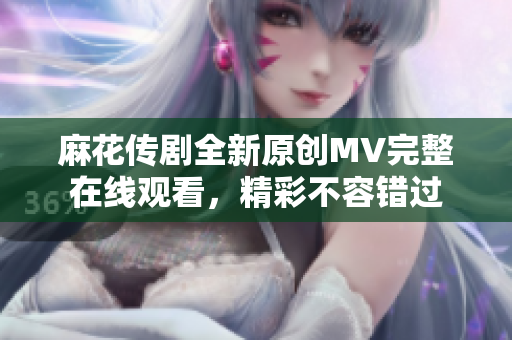 麻花傳劇全新原創(chuàng)MV完整在線觀看，精彩不容錯(cuò)過(guò)
