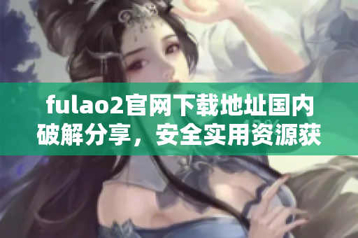 fulao2官網(wǎng)下載地址國內(nèi)破解分享，安全實用資源獲取