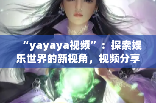 “yayaya視頻”：探索娛樂世界的新視角，視頻分享平臺的全面解讀
