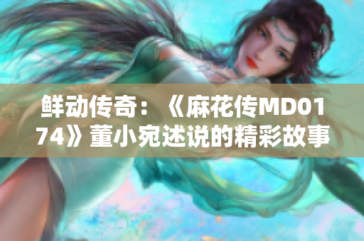 鮮動(dòng)傳奇：《麻花傳MD0174》董小宛述說的精彩故事