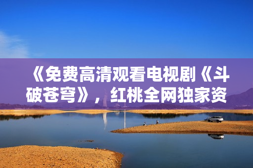 《免費(fèi)高清觀看電視劇《斗破蒼穹》，紅桃全網(wǎng)獨(dú)家資源分享》