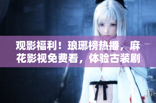 觀影福利！瑯琊榜熱播，麻花影視免費(fèi)看，體驗(yàn)古裝劇魅力