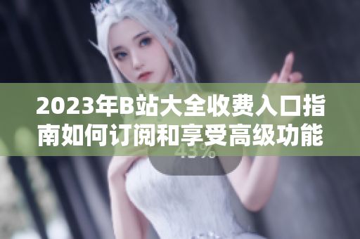 2023年B站大全收費(fèi)入口指南如何訂閱和享受高級功能