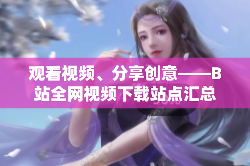 觀看視頻、分享創(chuàng)意——B站全網(wǎng)視頻下載站點匯總
