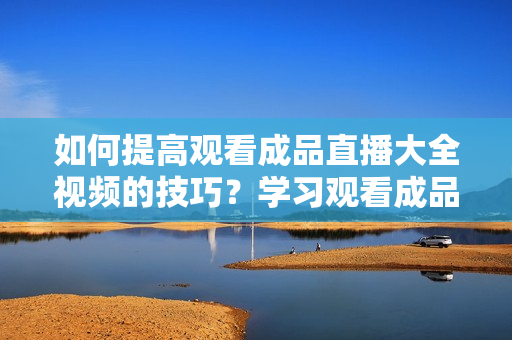 如何提高觀看成品直播大全視頻的技巧？學(xué)習(xí)觀看成品直播大全視頻的竅門