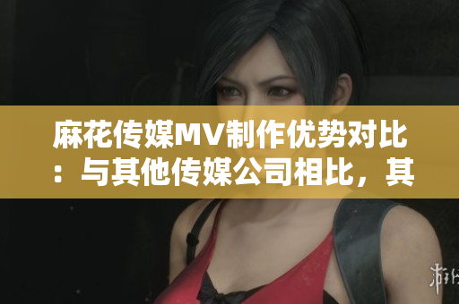 麻花傳媒MV制作優(yōu)勢對比：與其他傳媒公司相比，其獨特之處何在？