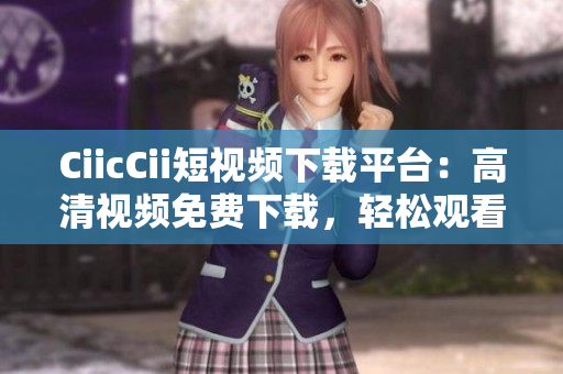 CiicCii短視頻下載平臺：高清視頻免費下載，輕松觀看最新熱門內(nèi)容