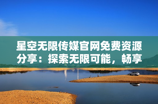 星空無限傳媒官網(wǎng)免費資源分享：探索無限可能，暢享優(yōu)質(zhì)內(nèi)容