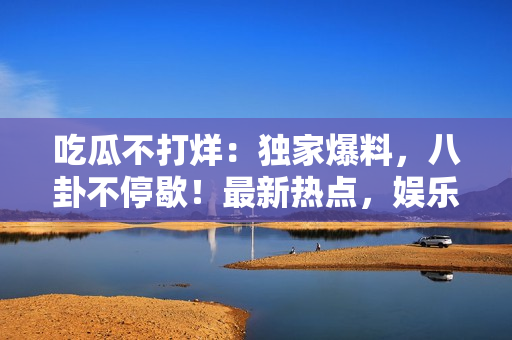 吃瓜不打烊：獨家爆料，八卦不停歇！最新熱點，娛樂資訊一手掌握，全面揭秘名人秘聞。