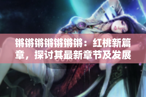 鏘鏘鏘鏘鏘鏘鏘：紅桃新篇章，探討其最新章節(jié)及發(fā)展勢頭
