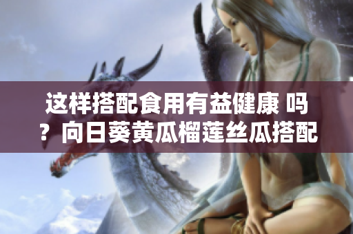 這樣搭配食用有益健康 嗎？向日葵黃瓜榴蓮絲瓜搭配食用有益健康？