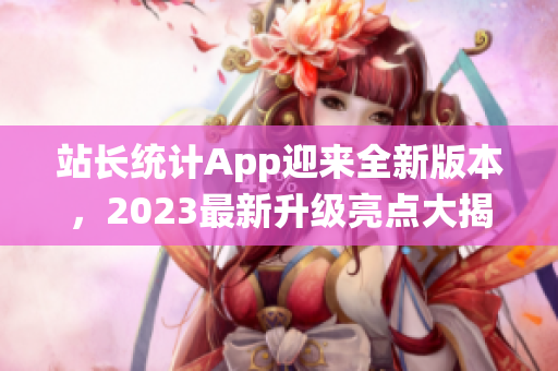 站長統(tǒng)計App迎來全新版本，2023最新升級亮點大揭秘