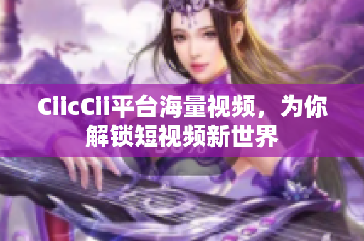 CiicCii平臺(tái)海量視頻，為你解鎖短視頻新世界