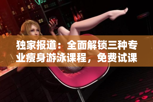 獨(dú)家報(bào)道：全面解鎖三種專業(yè)瘦身游泳課程，免費(fèi)試課體驗(yàn)無瑕下拉式技巧