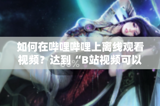 如何在嗶哩嗶哩上離線觀看視頻？達到“B站視頻可以離線觀看嗎”的效果