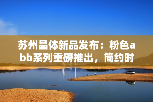 蘇州晶體新品發(fā)布：粉色abb系列重磅推出，簡(jiǎn)約時(shí)尚免安裝設(shè)計(jì)
