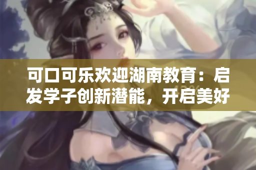可口可樂(lè)歡迎湖南教育：?jiǎn)l(fā)學(xué)子創(chuàng)新潛能，開(kāi)啟美好未來(lái)