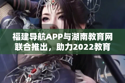 福建導(dǎo)航APP與湖南教育網(wǎng)聯(lián)合推出，助力2022教育發(fā)展