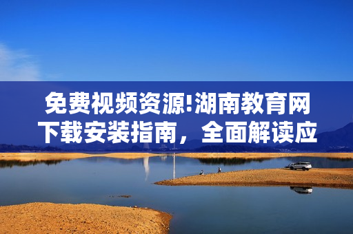 免費(fèi)視頻資源!湖南教育網(wǎng)下載安裝指南，全面解讀應(yīng)用功能及使用技巧