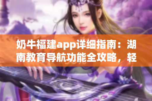 奶牛福建app詳細(xì)指南：湖南教育導(dǎo)航功能全攻略，輕松get使用技巧