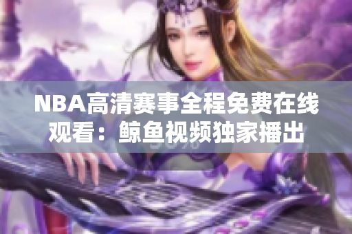 NBA高清賽事全程免費(fèi)在線觀看：鯨魚視頻獨(dú)家播出