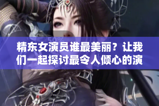 精東女演員誰最美麗？讓我們一起探討最令人傾心的演員是誰所飾演的角色