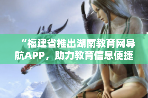 “福建省推出湖南教育網(wǎng)導(dǎo)航APP，助力教育信息便捷獲取”