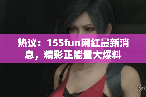熱議：155fun網(wǎng)紅最新消息，精彩正能量大爆料