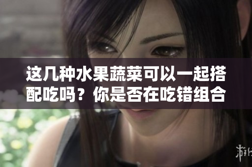 這幾種水果蔬菜可以一起搭配吃嗎？你是否在吃錯(cuò)組合？
