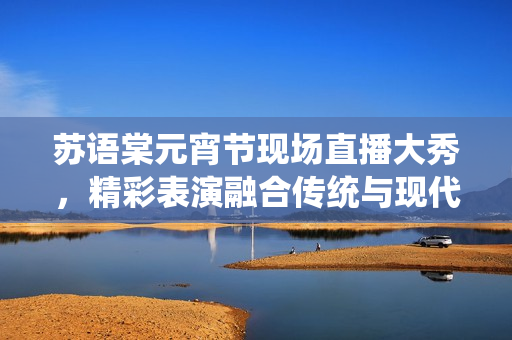 蘇語(yǔ)棠元宵節(jié)現(xiàn)場(chǎng)直播大秀，精彩表演融合傳統(tǒng)與現(xiàn)代創(chuàng)意