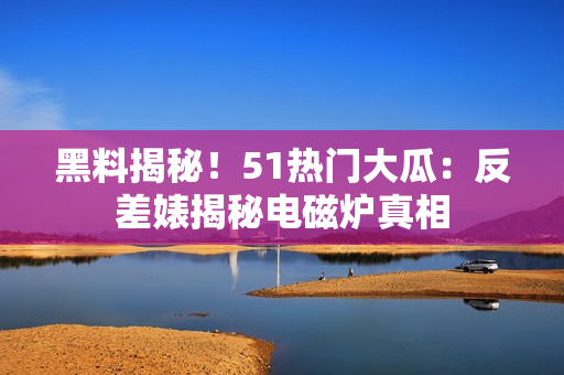 黑料揭秘！51熱門大瓜：反差婊揭秘電磁爐真相