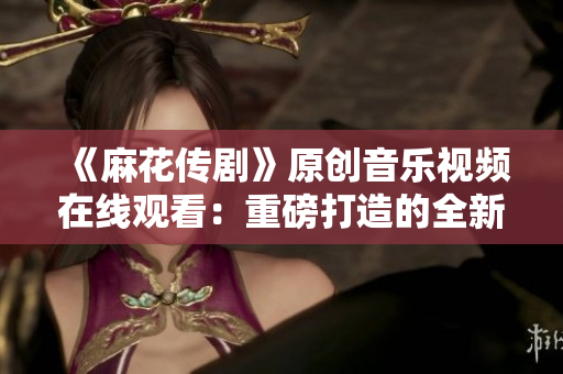 《麻花傳劇》原創(chuàng)音樂視頻在線觀看：重磅打造的全新MV震撼上線，精彩不容錯過！