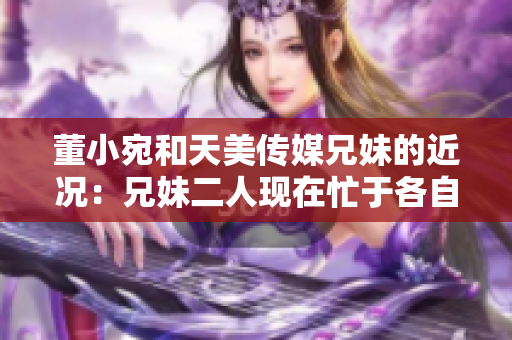 董小宛和天美傳媒兄妹的近況：兄妹二人現(xiàn)在忙于各自的事業(yè)，讓我們一起了解一下吧