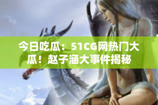 今日吃瓜：51CG網熱門大瓜！趙子涵大事件揭秘