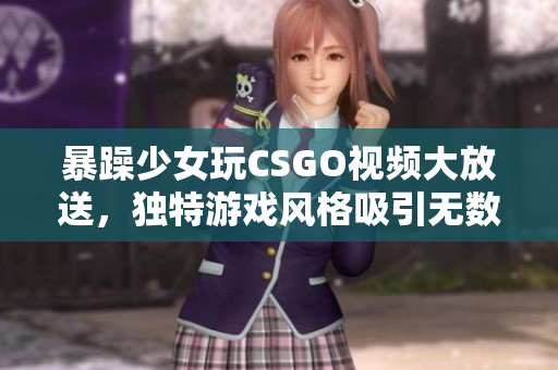暴躁少女玩CSGO視頻大放送，獨(dú)特游戲風(fēng)格吸引無數(shù)粉絲眼球