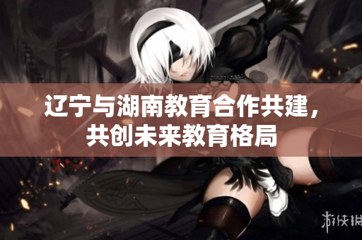 遼寧與湖南教育合作共建，共創(chuàng)未來(lái)教育格局