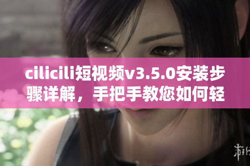 cilicili短視頻v3.5.0安裝步驟詳解，手把手教您如何輕松安裝