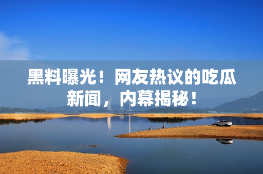 黑料曝光！網(wǎng)友熱議的吃瓜新聞，內(nèi)幕揭秘！