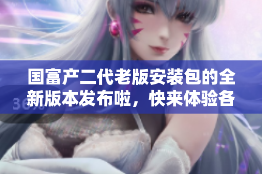 國富產(chǎn)二代老版安裝包的全新版本發(fā)布啦，快來體驗(yàn)各種全新功能!