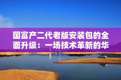 國富產二代老版安裝包的全面升級：一場技術革新的華麗轉身