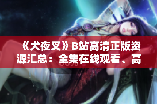 《犬夜叉》B站高清正版資源匯總：全集在線觀看、高質量追番指南，滿足你對熱門動漫的所有期待
