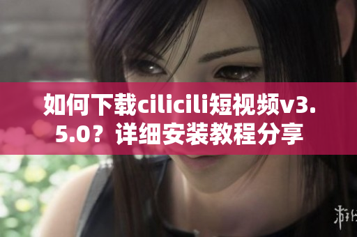 如何下載cilicili短視頻v3.5.0？詳細(xì)安裝教程分享
