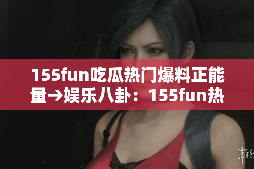 155fun吃瓜熱門爆料正能量→娛樂(lè)八卦：155fun熱門曝光正能量引關(guān)注