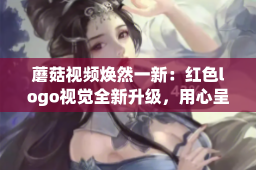 蘑菇視頻煥然一新：紅色logo視覺(jué)全新升級(jí)，用心呈現(xiàn)更優(yōu)質(zhì)內(nèi)容